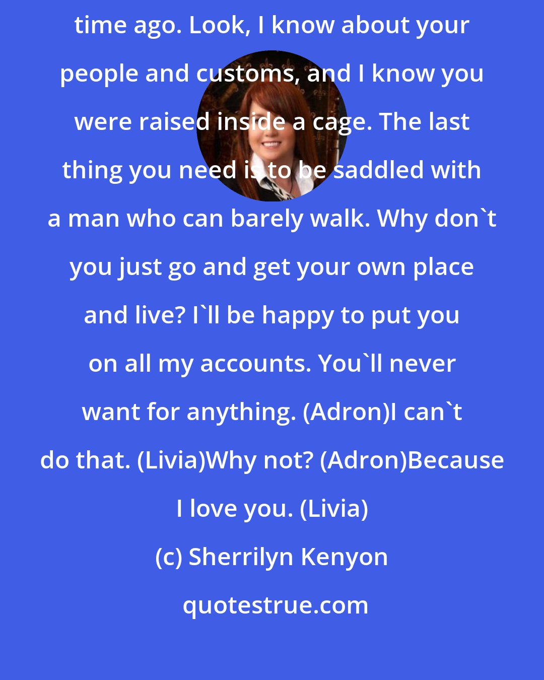 Sherrilyn Kenyon: I know you were just trying to help. But I passed the point of help a long time ago. Look, I know about your people and customs, and I know you were raised inside a cage. The last thing you need is to be saddled with a man who can barely walk. Why don't you just go and get your own place and live? I'll be happy to put you on all my accounts. You'll never want for anything. (Adron)I can't do that. (Livia)Why not? (Adron)Because I love you. (Livia)