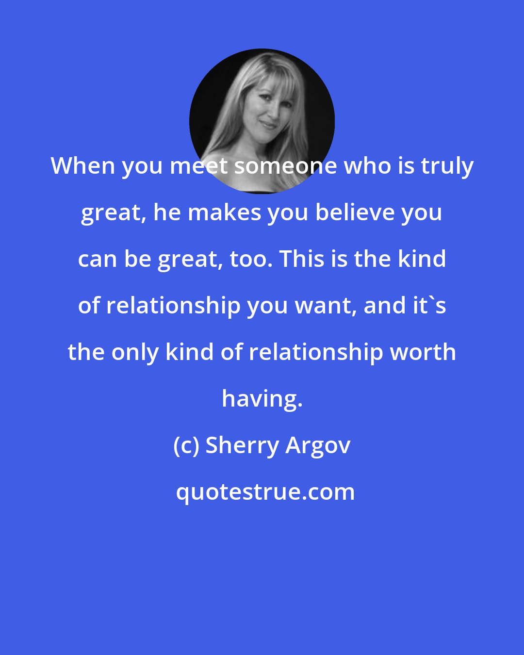 Sherry Argov: When you meet someone who is truly great, he makes you believe you can be great, too. This is the kind of relationship you want, and it's the only kind of relationship worth having.
