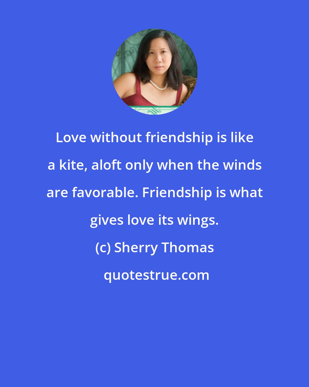 Sherry Thomas: Love without friendship is like a kite, aloft only when the winds are favorable. Friendship is what gives love its wings.