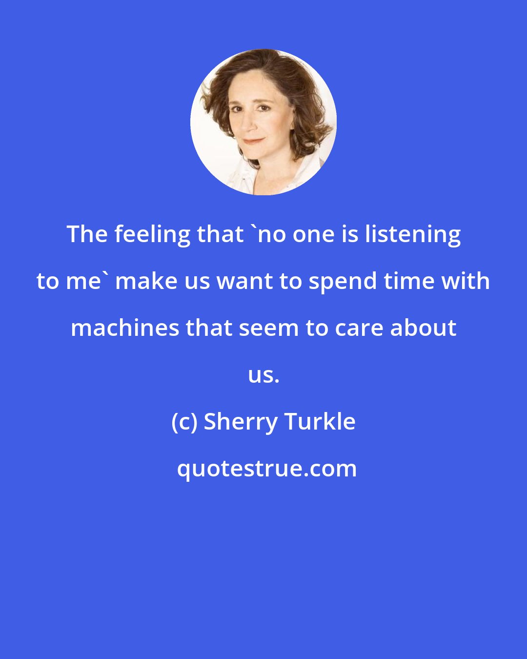 Sherry Turkle: The feeling that 'no one is listening to me' make us want to spend time with machines that seem to care about us.
