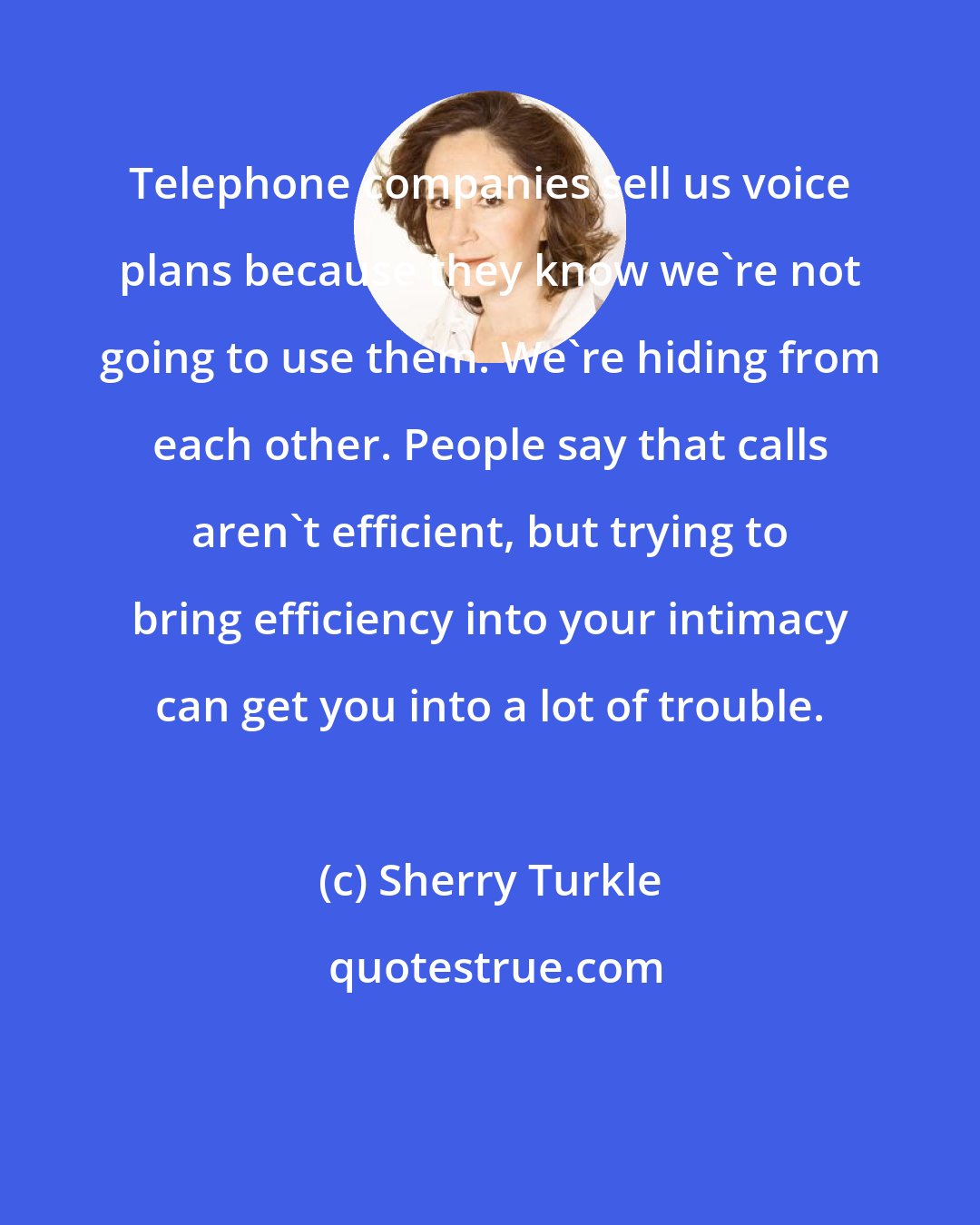 Sherry Turkle: Telephone companies sell us voice plans because they know we're not going to use them. We're hiding from each other. People say that calls aren't efficient, but trying to bring efficiency into your intimacy can get you into a lot of trouble.
