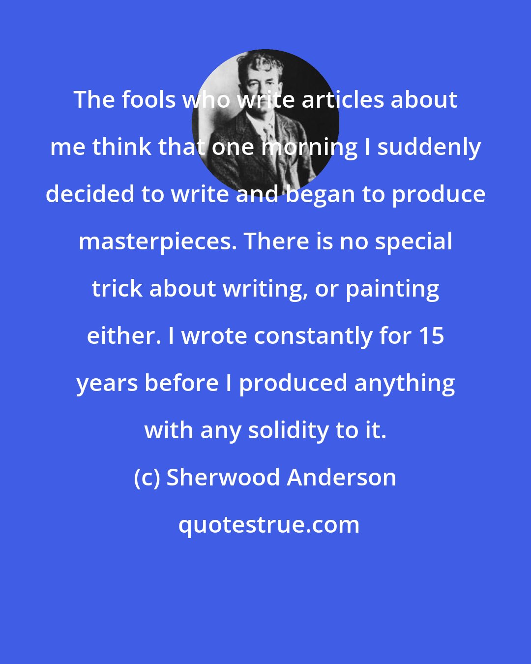 Sherwood Anderson: The fools who write articles about me think that one morning I suddenly decided to write and began to produce masterpieces. There is no special trick about writing, or painting either. I wrote constantly for 15 years before I produced anything with any solidity to it.