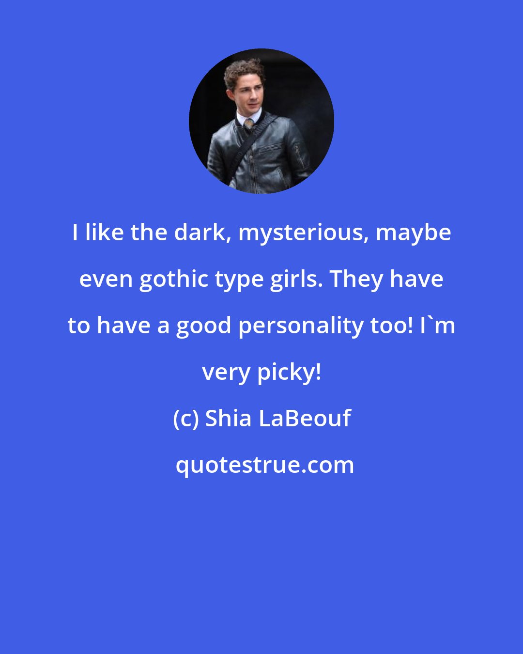 Shia LaBeouf: I like the dark, mysterious, maybe even gothic type girls. They have to have a good personality too! I'm very picky!