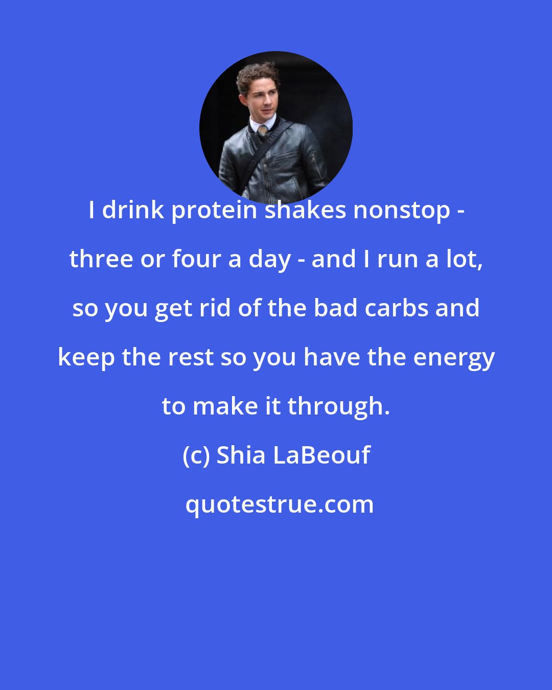 Shia LaBeouf: I drink protein shakes nonstop - three or four a day - and I run a lot, so you get rid of the bad carbs and keep the rest so you have the energy to make it through.