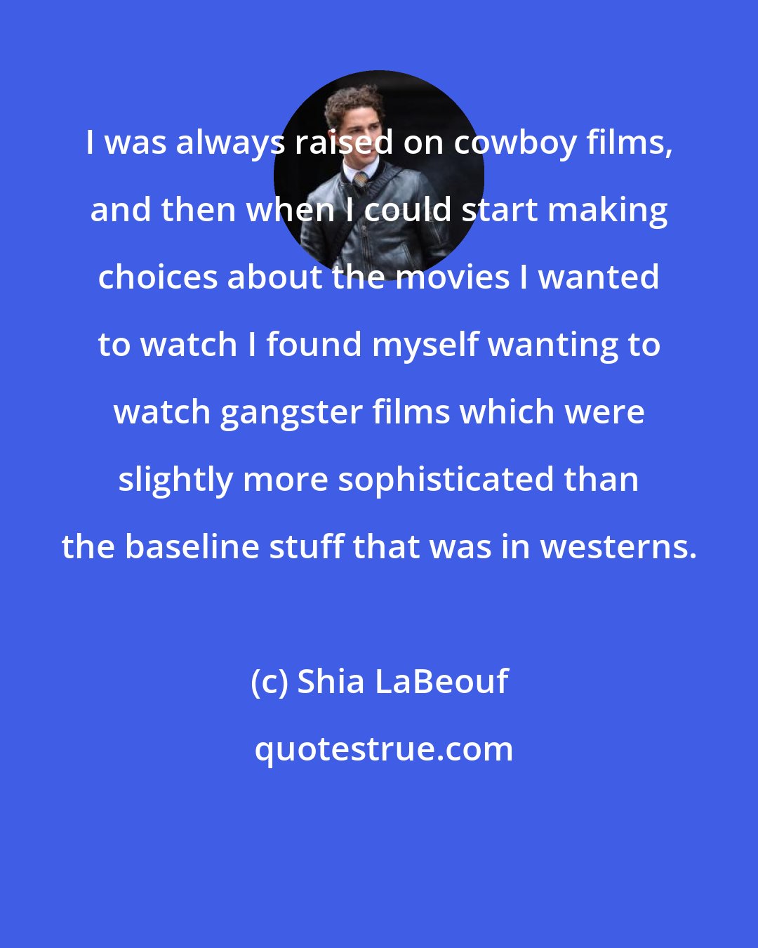 Shia LaBeouf: I was always raised on cowboy films, and then when I could start making choices about the movies I wanted to watch I found myself wanting to watch gangster films which were slightly more sophisticated than the baseline stuff that was in westerns.