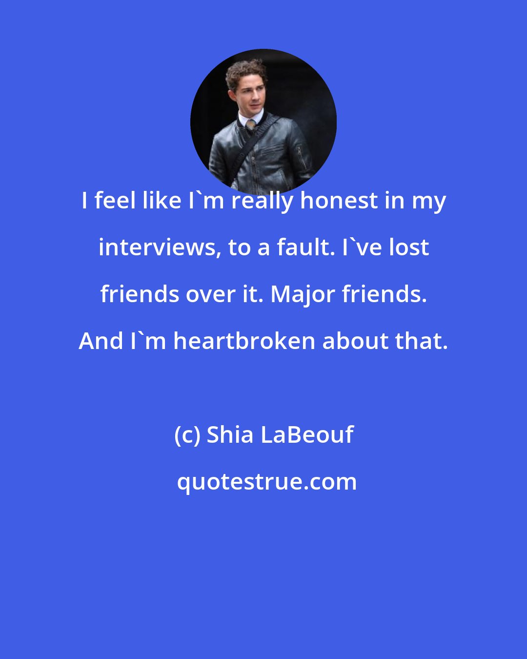 Shia LaBeouf: I feel like I'm really honest in my interviews, to a fault. I've lost friends over it. Major friends. And I'm heartbroken about that.