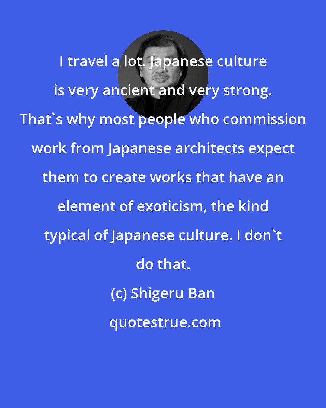 Shigeru Ban: I travel a lot. Japanese culture is very ancient and very strong. That's why most people who commission work from Japanese architects expect them to create works that have an element of exoticism, the kind typical of Japanese culture. I don't do that.