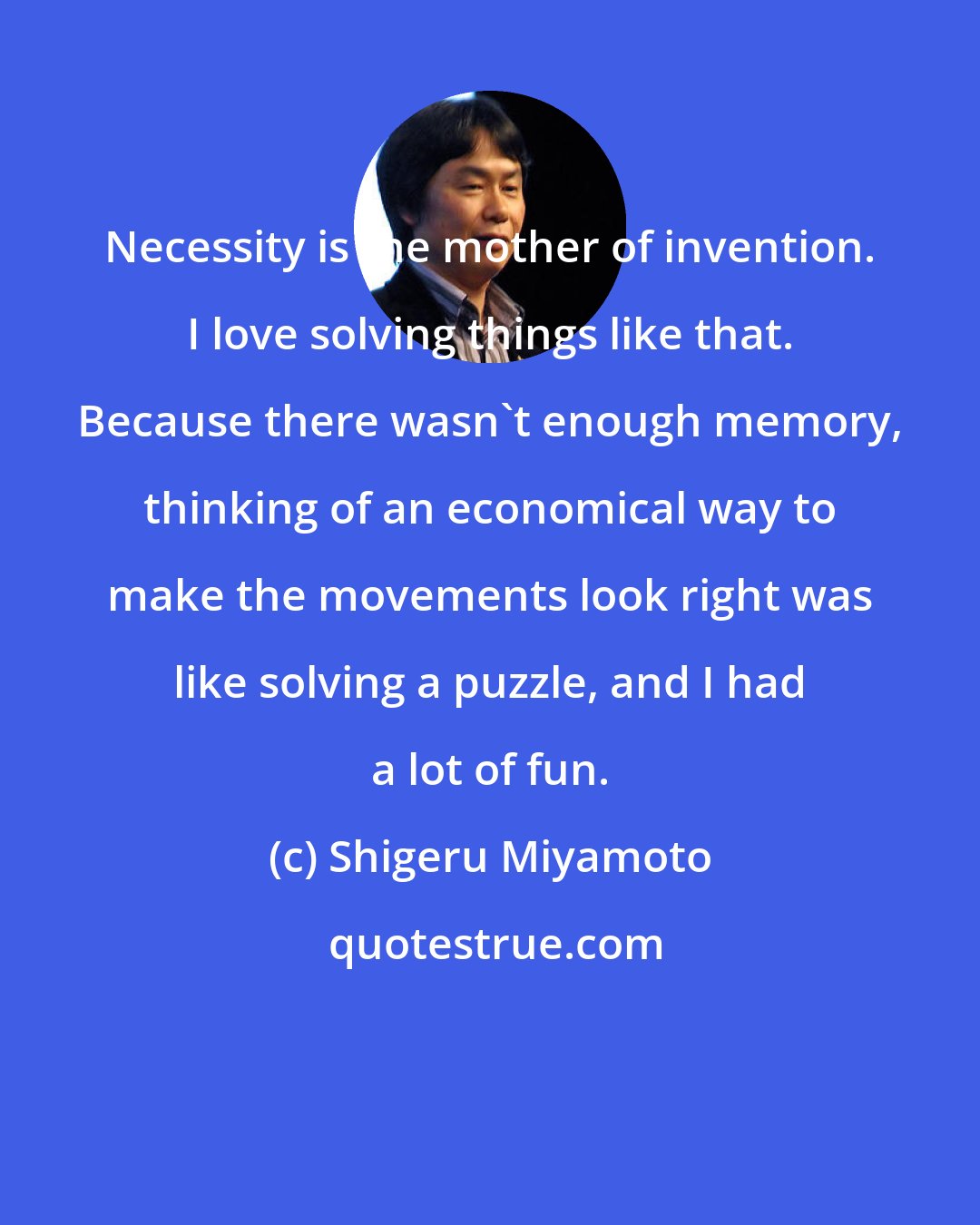 Shigeru Miyamoto: Necessity is the mother of invention. I love solving things like that. Because there wasn't enough memory, thinking of an economical way to make the movements look right was like solving a puzzle, and I had a lot of fun.