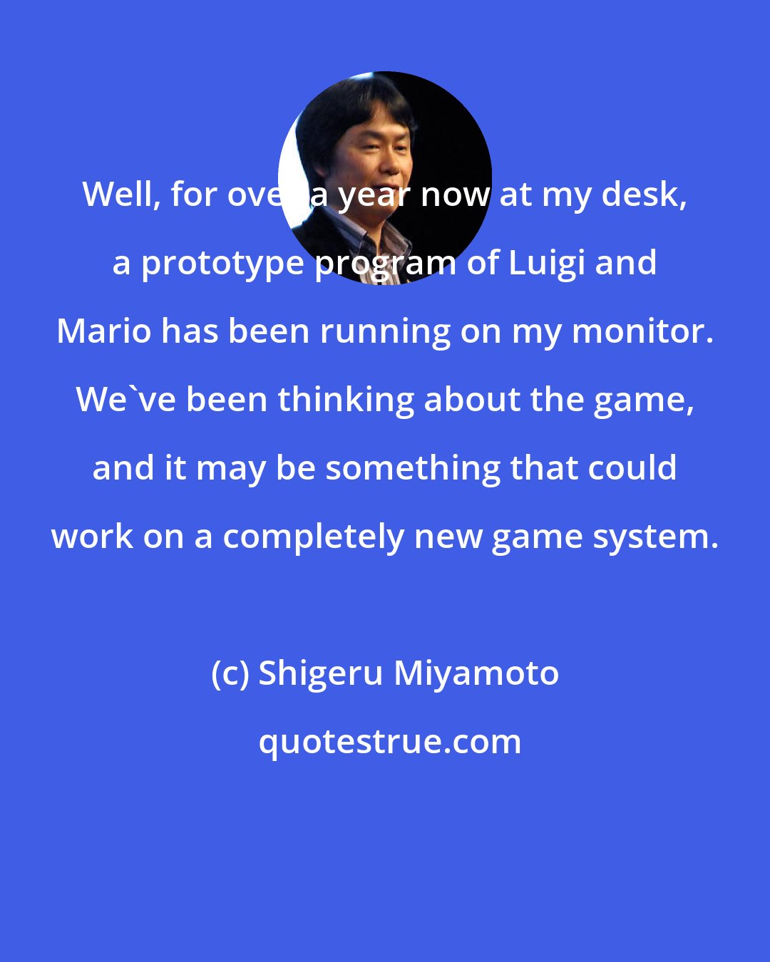 Shigeru Miyamoto: Well, for over a year now at my desk, a prototype program of Luigi and Mario has been running on my monitor. We've been thinking about the game, and it may be something that could work on a completely new game system.