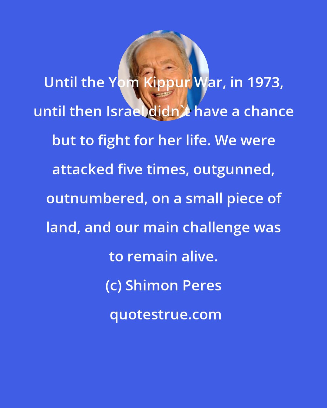 Shimon Peres: Until the Yom Kippur War, in 1973, until then Israel didn't have a chance but to fight for her life. We were attacked five times, outgunned, outnumbered, on a small piece of land, and our main challenge was to remain alive.
