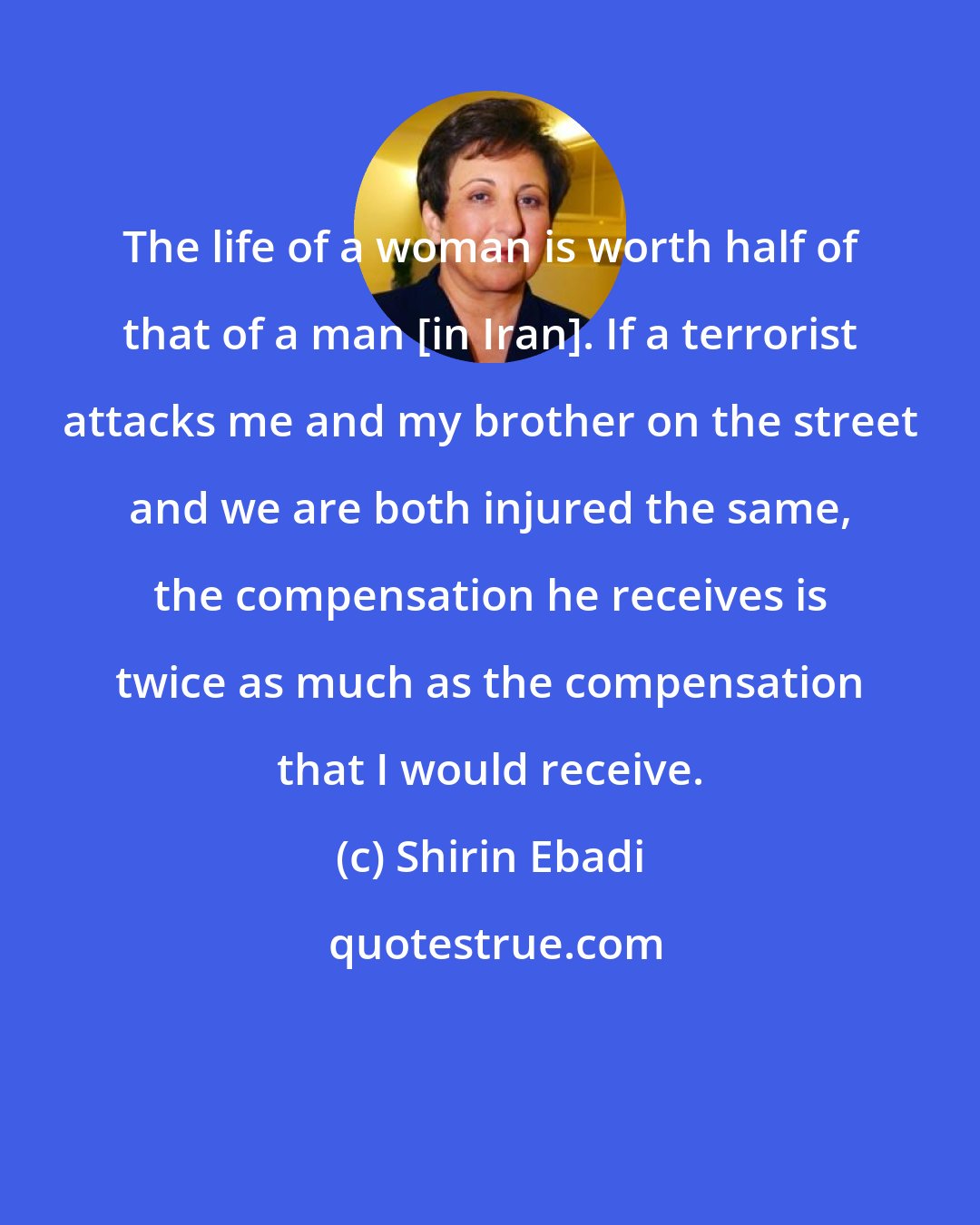 Shirin Ebadi: The life of a woman is worth half of that of a man [in Iran]. If a terrorist attacks me and my brother on the street and we are both injured the same, the compensation he receives is twice as much as the compensation that I would receive.
