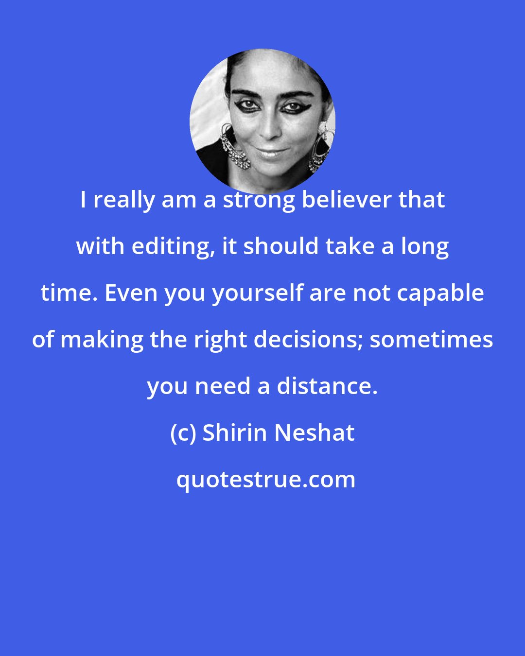 Shirin Neshat: I really am a strong believer that with editing, it should take a long time. Even you yourself are not capable of making the right decisions; sometimes you need a distance.