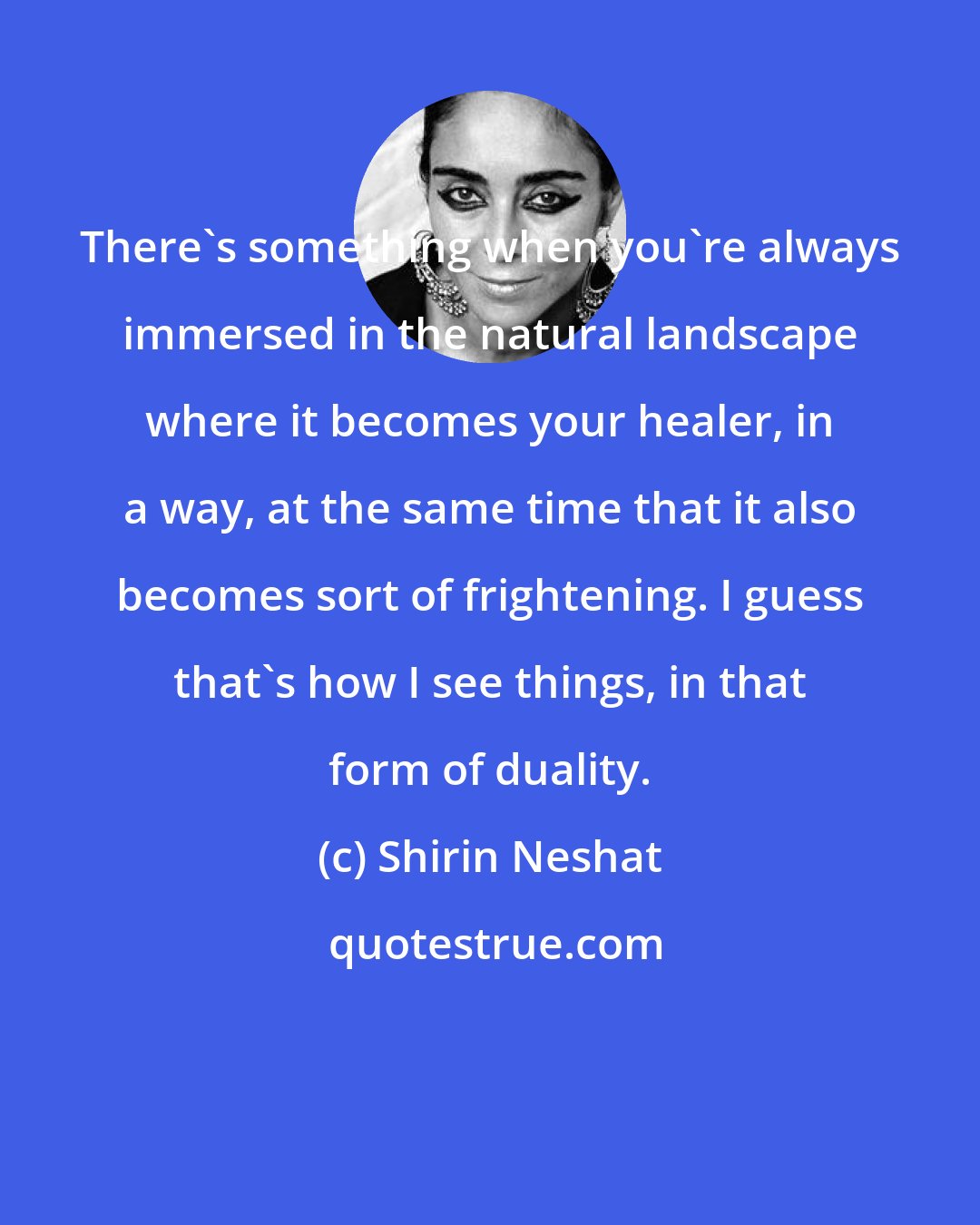 Shirin Neshat: There's something when you're always immersed in the natural landscape where it becomes your healer, in a way, at the same time that it also becomes sort of frightening. I guess that's how I see things, in that form of duality.