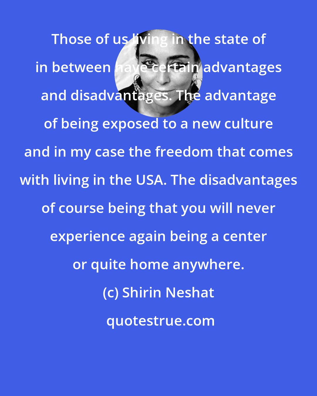 Shirin Neshat: Those of us living in the state of in between have certain advantages and disadvantages. The advantage of being exposed to a new culture and in my case the freedom that comes with living in the USA. The disadvantages of course being that you will never experience again being a center or quite home anywhere.