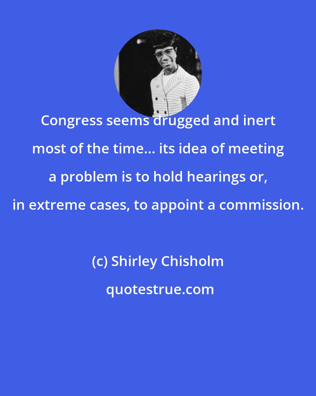 Shirley Chisholm: Congress seems drugged and inert most of the time... its idea of meeting a problem is to hold hearings or, in extreme cases, to appoint a commission.