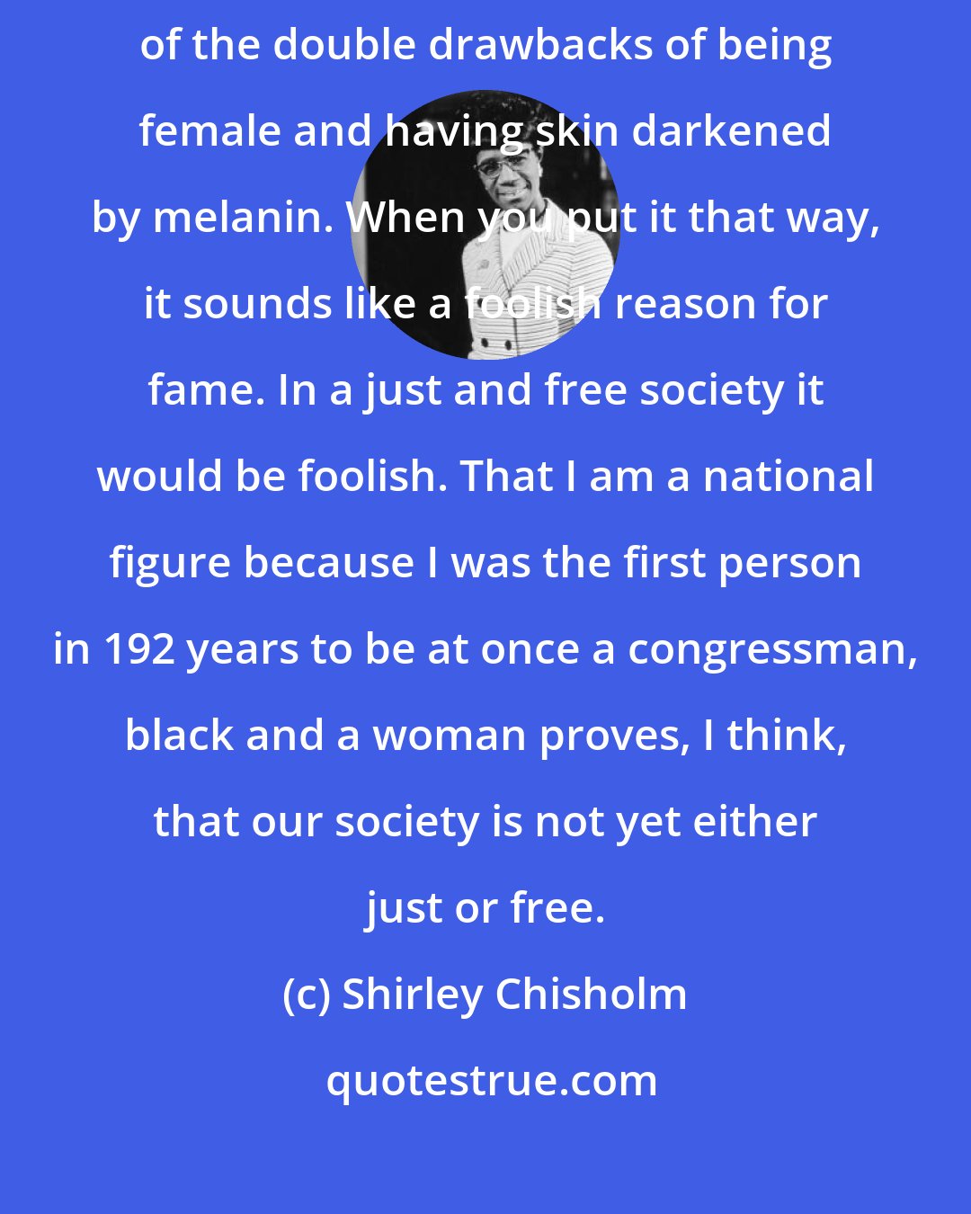 Shirley Chisholm: I was the first American citizen to be elected to Congress in spite of the double drawbacks of being female and having skin darkened by melanin. When you put it that way, it sounds like a foolish reason for fame. In a just and free society it would be foolish. That I am a national figure because I was the first person in 192 years to be at once a congressman, black and a woman proves, I think, that our society is not yet either just or free.