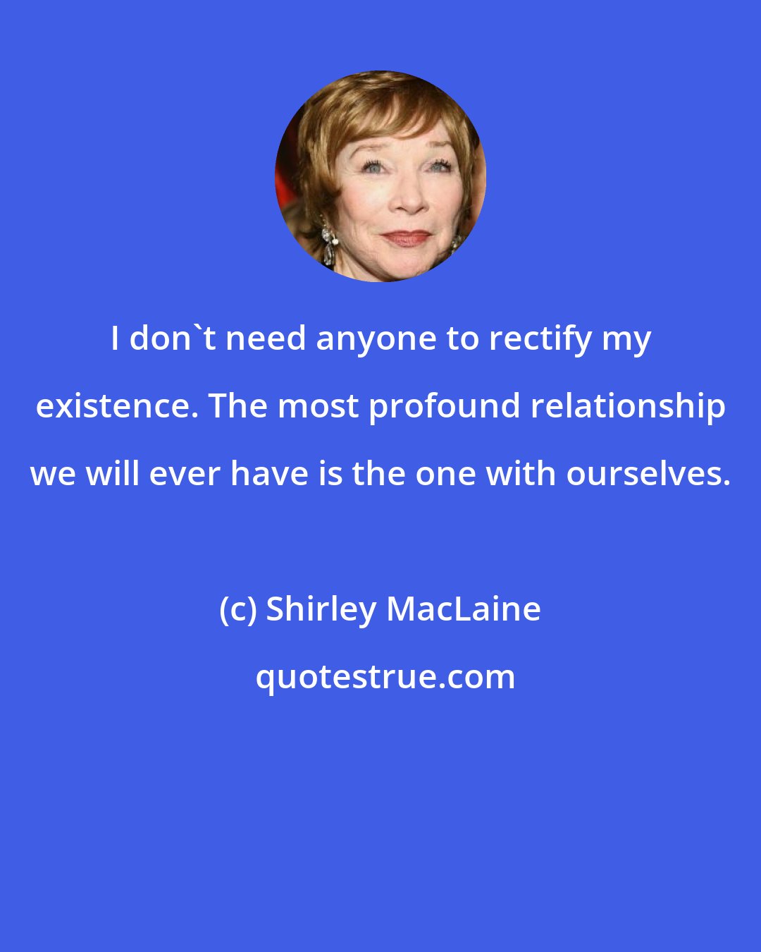 Shirley MacLaine: I don't need anyone to rectify my existence. The most profound relationship we will ever have is the one with ourselves.