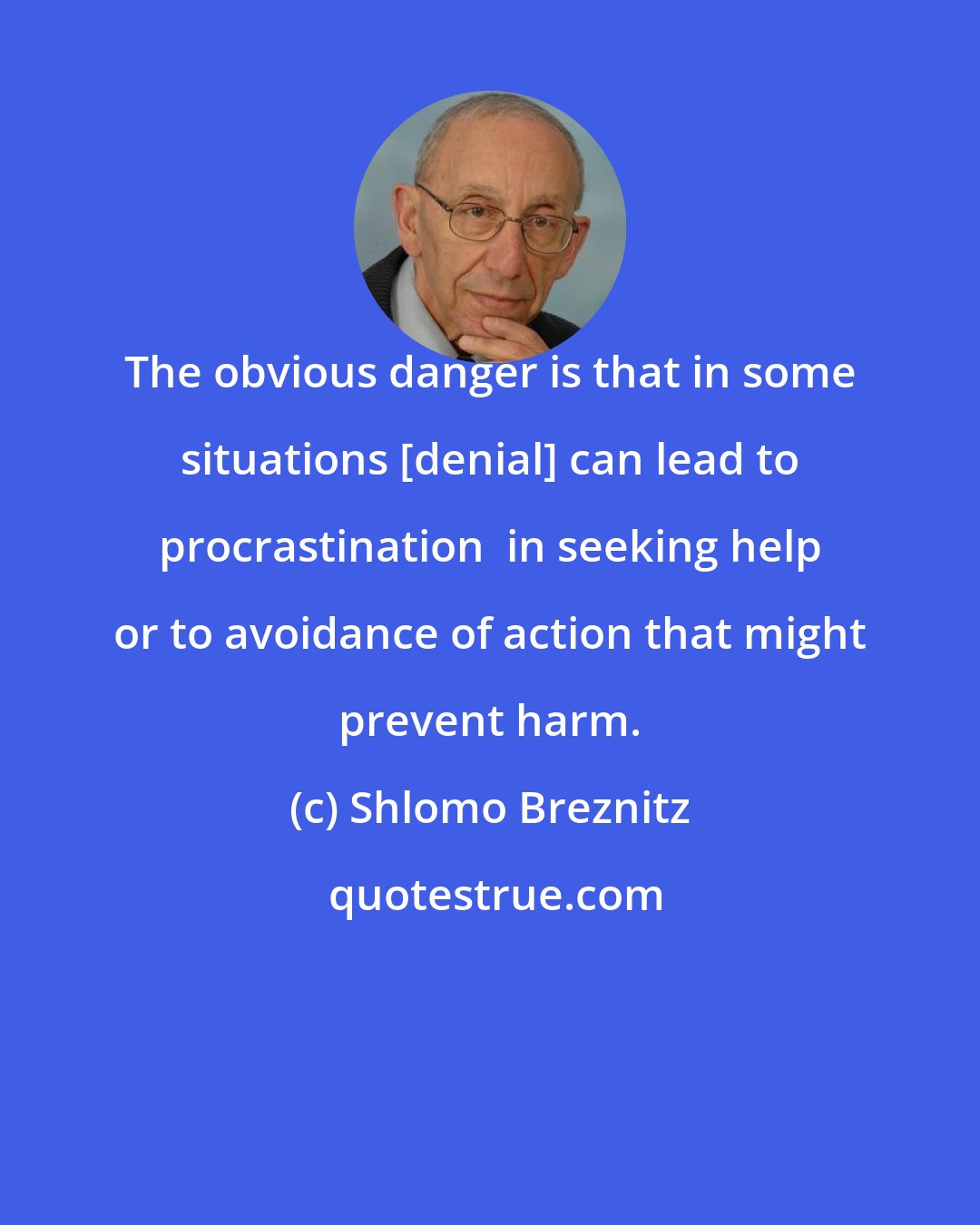 Shlomo Breznitz: The obvious danger is that in some situations [denial] can lead to procrastination  in seeking help or to avoidance of action that might prevent harm.