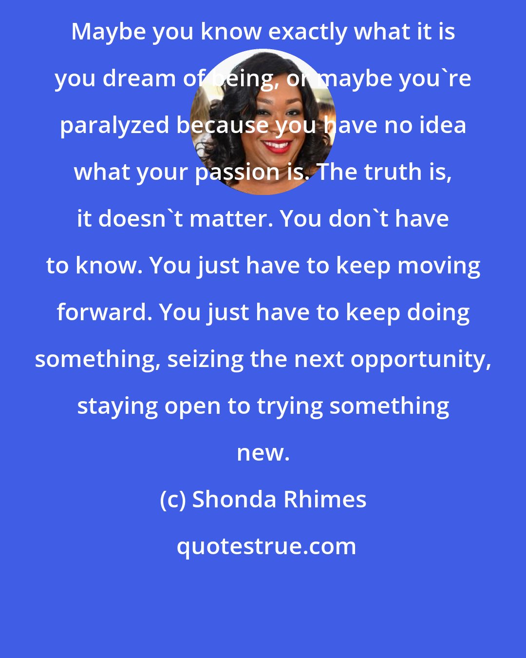 Shonda Rhimes: Maybe you know exactly what it is you dream of being, or maybe you're paralyzed because you have no idea what your passion is. The truth is, it doesn't matter. You don't have to know. You just have to keep moving forward. You just have to keep doing something, seizing the next opportunity, staying open to trying something new.