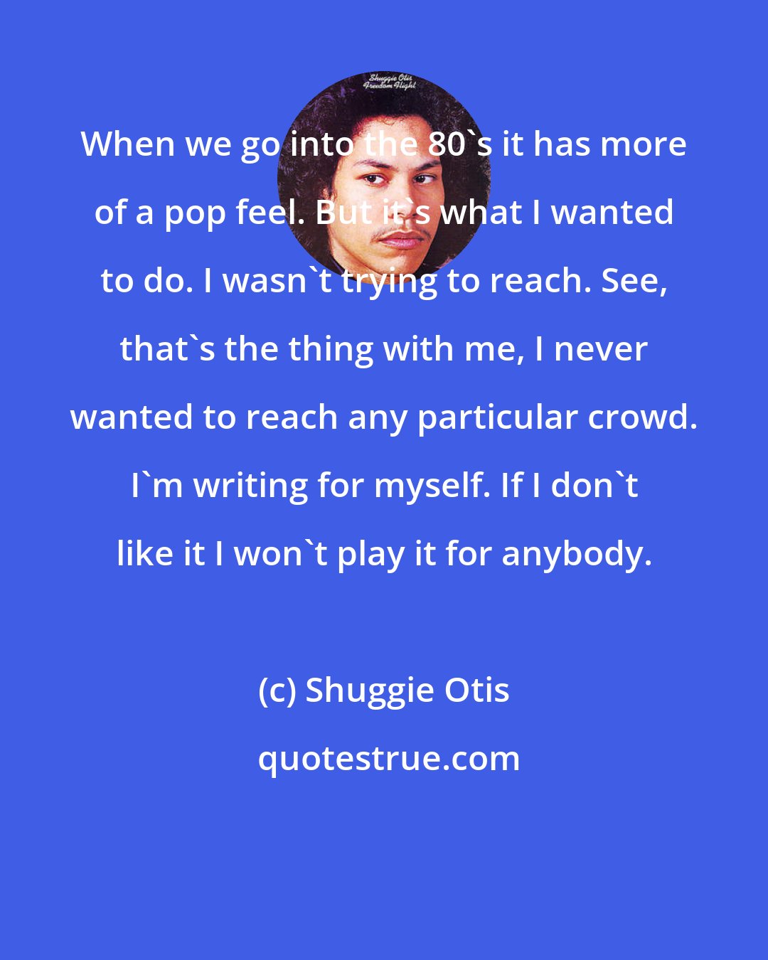Shuggie Otis: When we go into the 80's it has more of a pop feel. But it's what I wanted to do. I wasn't trying to reach. See, that's the thing with me, I never wanted to reach any particular crowd. I'm writing for myself. If I don't like it I won't play it for anybody.