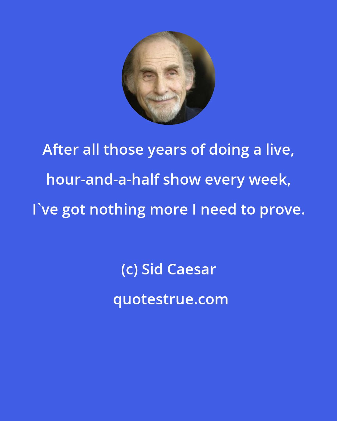 Sid Caesar: After all those years of doing a live, hour-and-a-half show every week, I've got nothing more I need to prove.