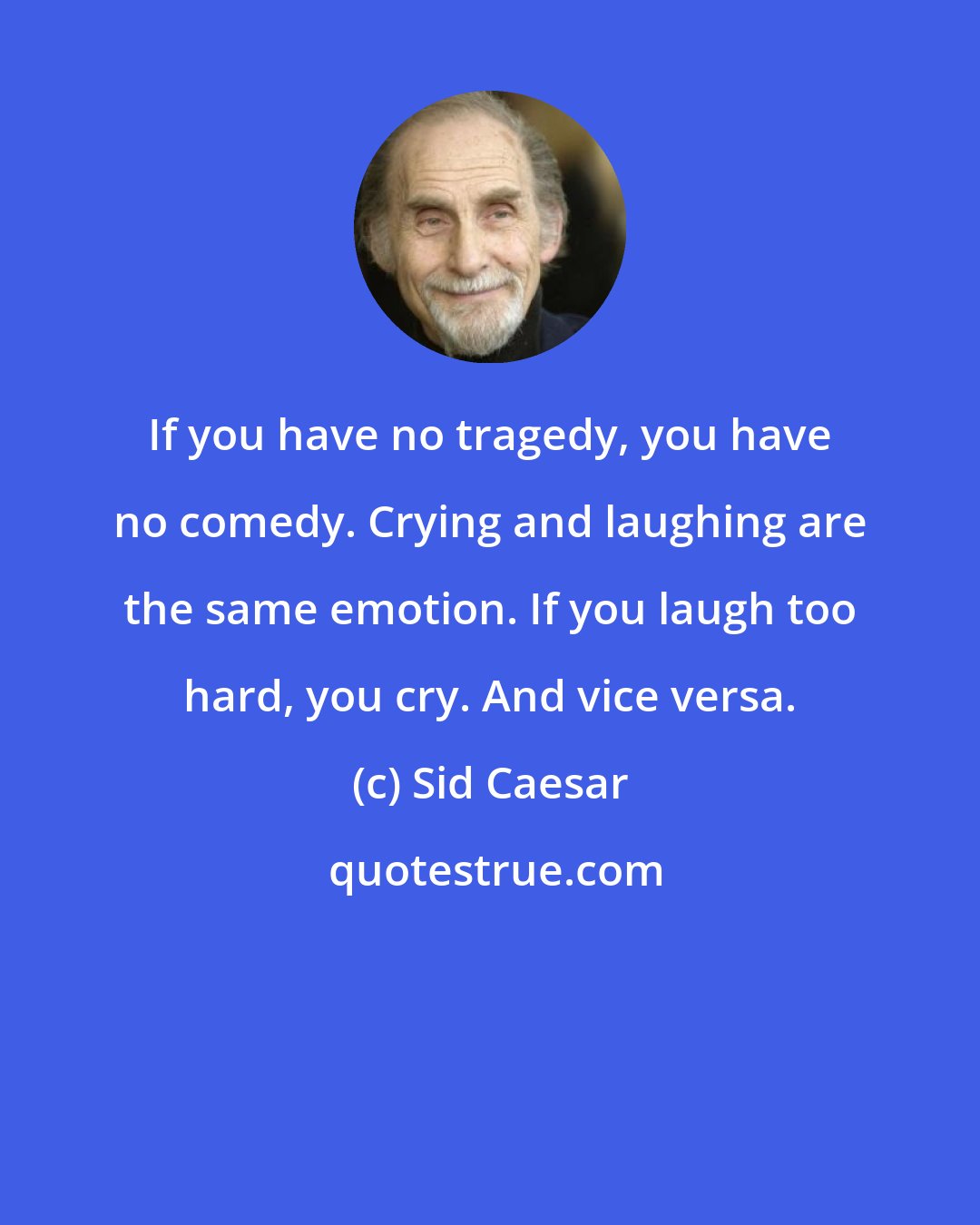 Sid Caesar: If you have no tragedy, you have no comedy. Crying and laughing are the same emotion. If you laugh too hard, you cry. And vice versa.