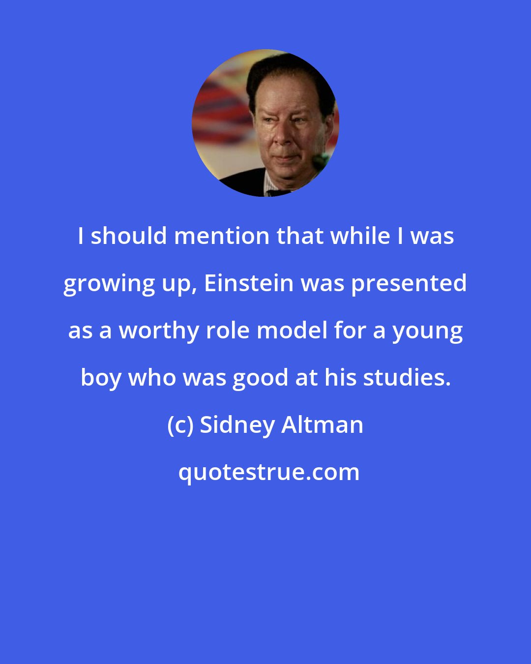 Sidney Altman: I should mention that while I was growing up, Einstein was presented as a worthy role model for a young boy who was good at his studies.