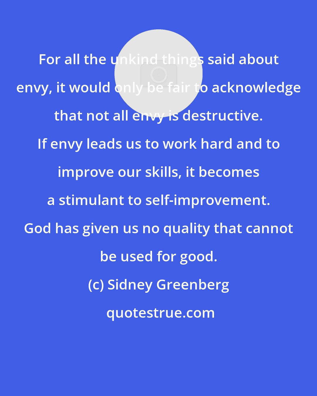 Sidney Greenberg: For all the unkind things said about envy, it would only be fair to acknowledge that not all envy is destructive. If envy leads us to work hard and to improve our skills, it becomes a stimulant to self-improvement. God has given us no quality that cannot be used for good.