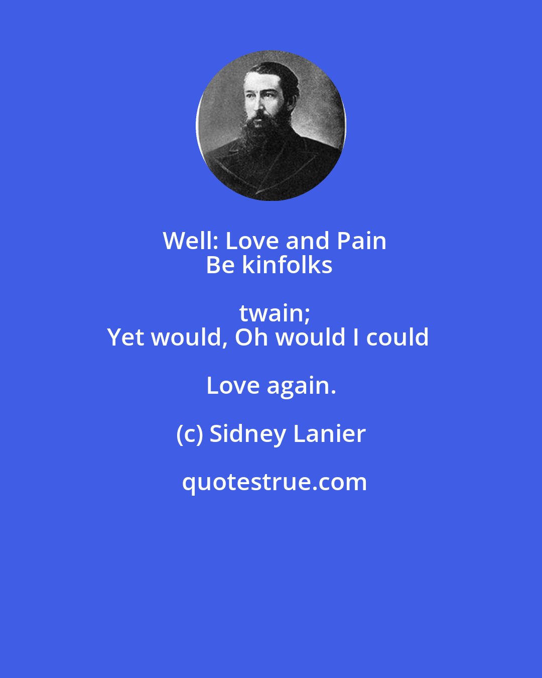 Sidney Lanier: Well: Love and Pain
Be kinfolks twain;
Yet would, Oh would I could Love again.
