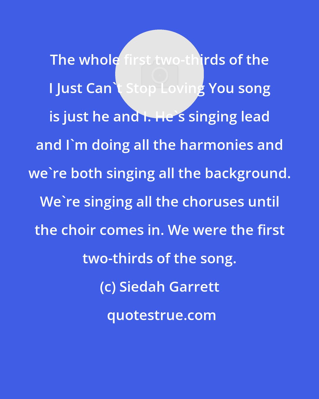 Siedah Garrett: The whole first two-thirds of the I Just Can't Stop Loving You song is just he and I. He's singing lead and I'm doing all the harmonies and we're both singing all the background. We're singing all the choruses until the choir comes in. We were the first two-thirds of the song.