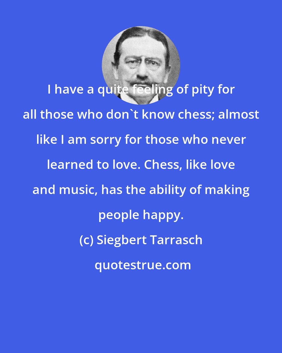 Siegbert Tarrasch: I have a quite feeling of pity for all those who don't know chess; almost like I am sorry for those who never learned to love. Chess, like love and music, has the ability of making people happy.