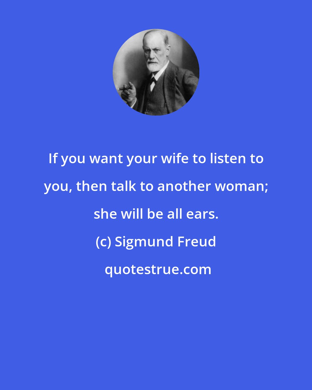 Sigmund Freud: If you want your wife to listen to you, then talk to another woman; she will be all ears.