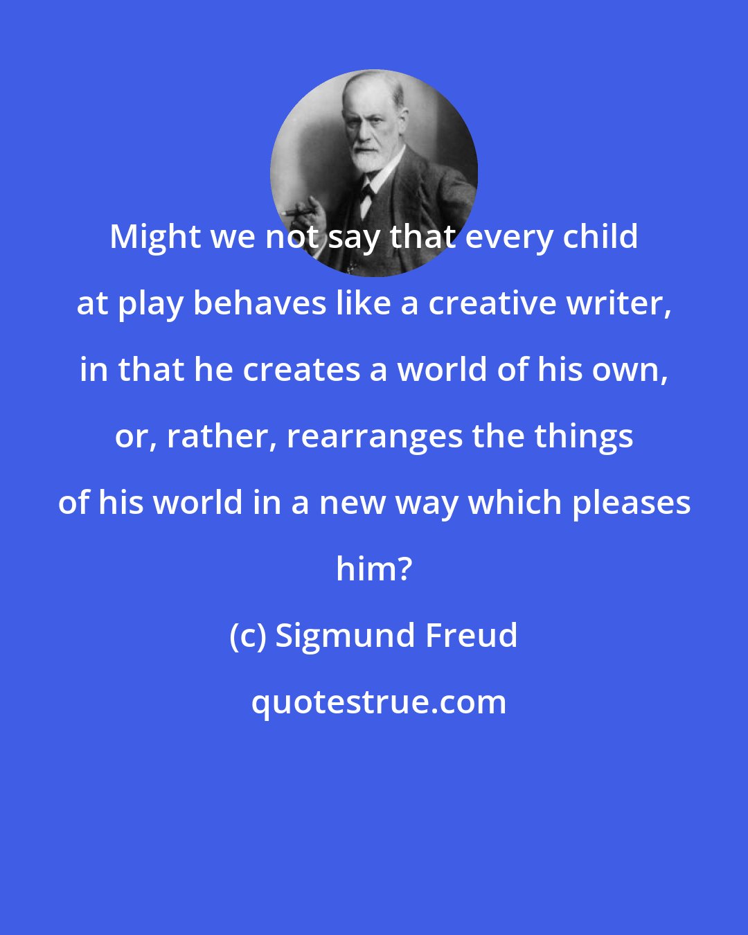 Sigmund Freud: Might we not say that every child at play behaves like a creative writer, in that he creates a world of his own, or, rather, rearranges the things of his world in a new way which pleases him?