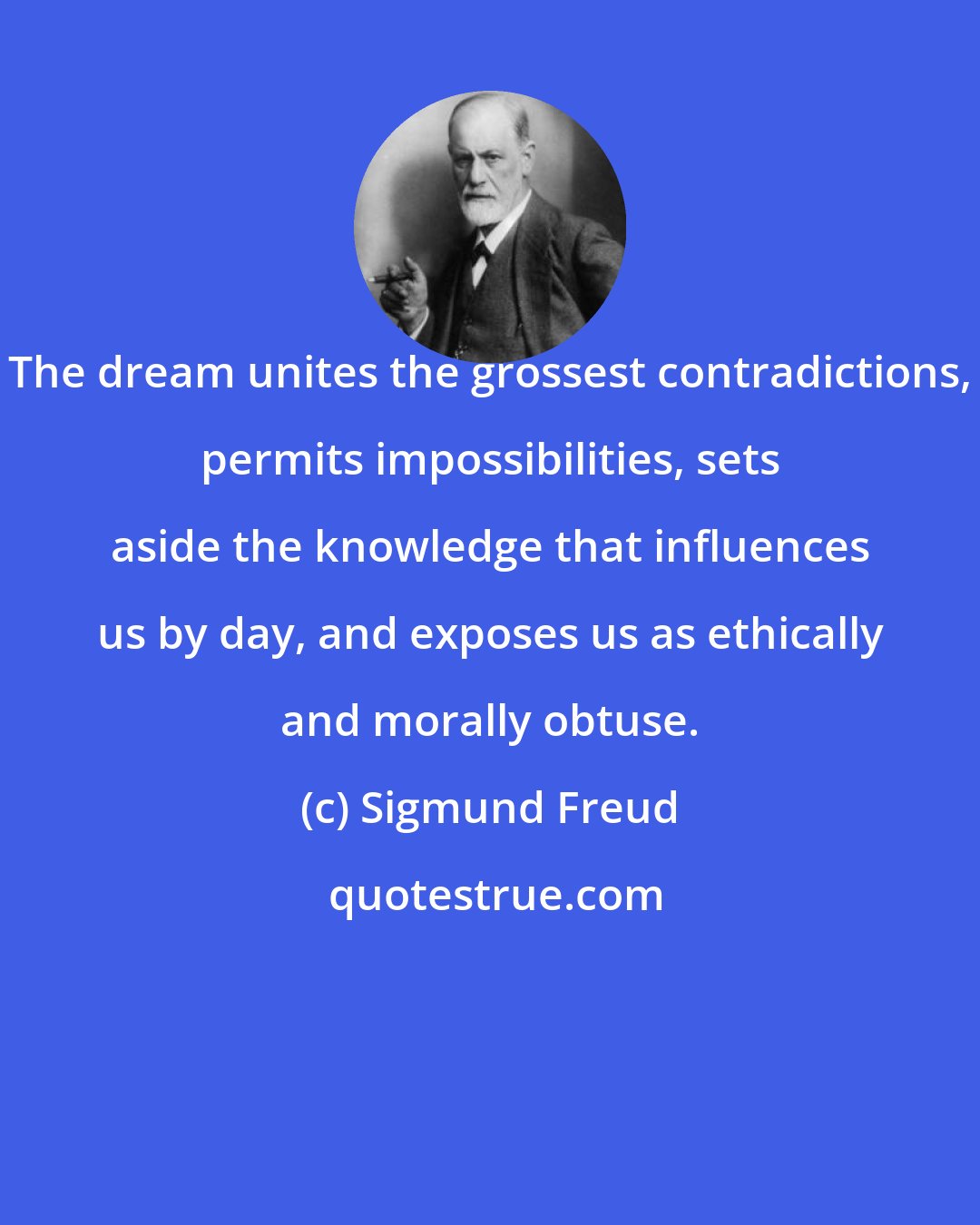 Sigmund Freud: The dream unites the grossest contradictions, permits impossibilities, sets aside the knowledge that influences us by day, and exposes us as ethically and morally obtuse.