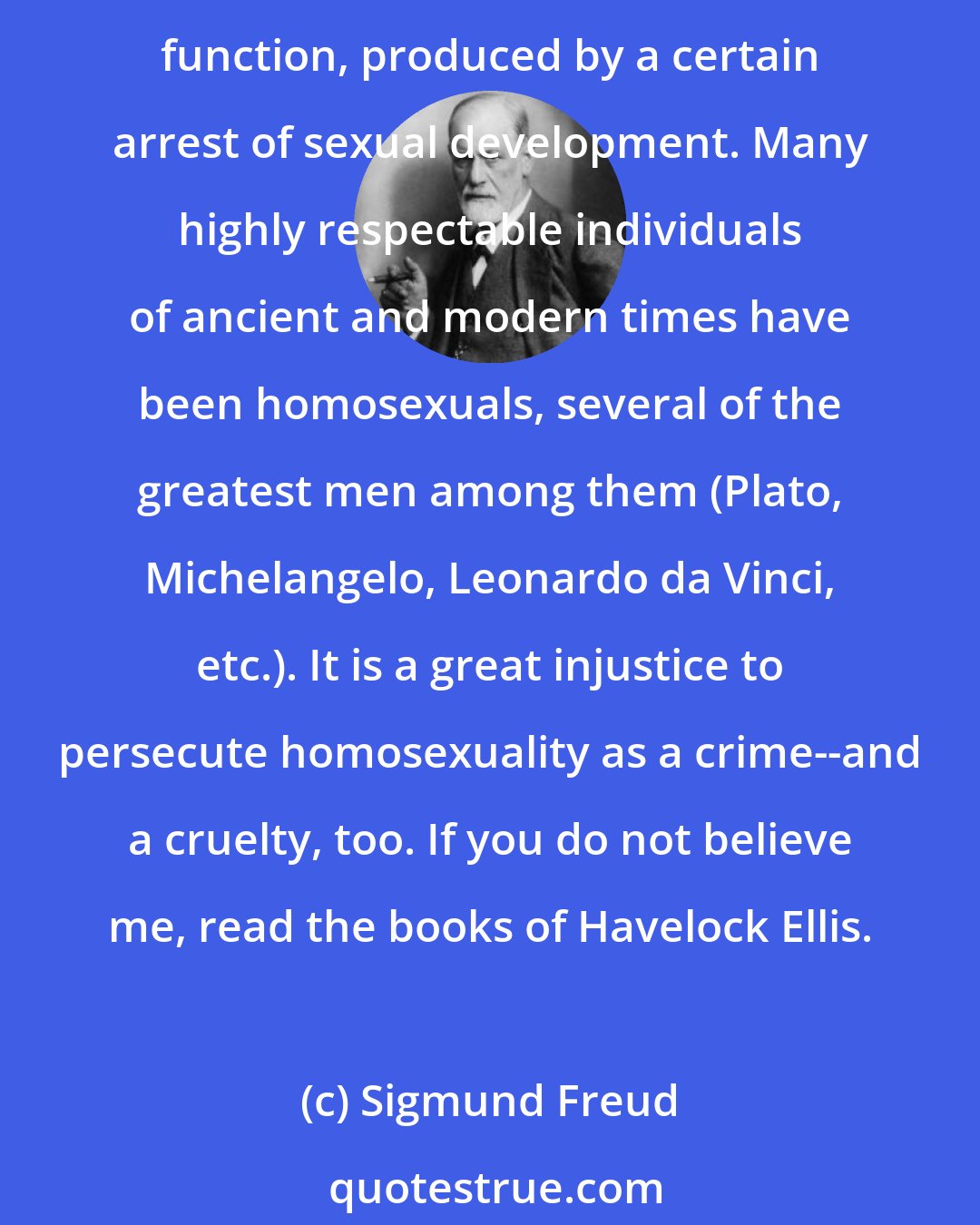 Sigmund Freud: Homosexuality is assuredly no advantage, but it is nothing to be ashamed of, no vice, no degradation; it cannot be classified as an illness; we consider it to be a variation of the sexual function, produced by a certain arrest of sexual development. Many highly respectable individuals of ancient and modern times have been homosexuals, several of the greatest men among them (Plato, Michelangelo, Leonardo da Vinci, etc.). It is a great injustice to persecute homosexuality as a crime--and a cruelty, too. If you do not believe me, read the books of Havelock Ellis.