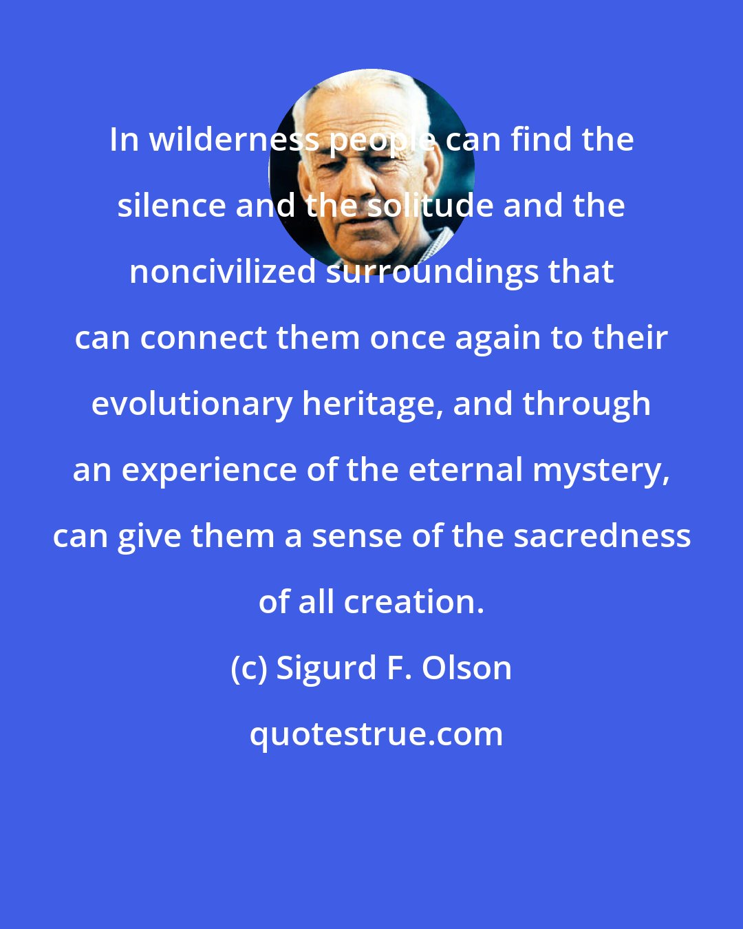 Sigurd F. Olson: In wilderness people can find the silence and the solitude and the noncivilized surroundings that can connect them once again to their evolutionary heritage, and through an experience of the eternal mystery, can give them a sense of the sacredness of all creation.