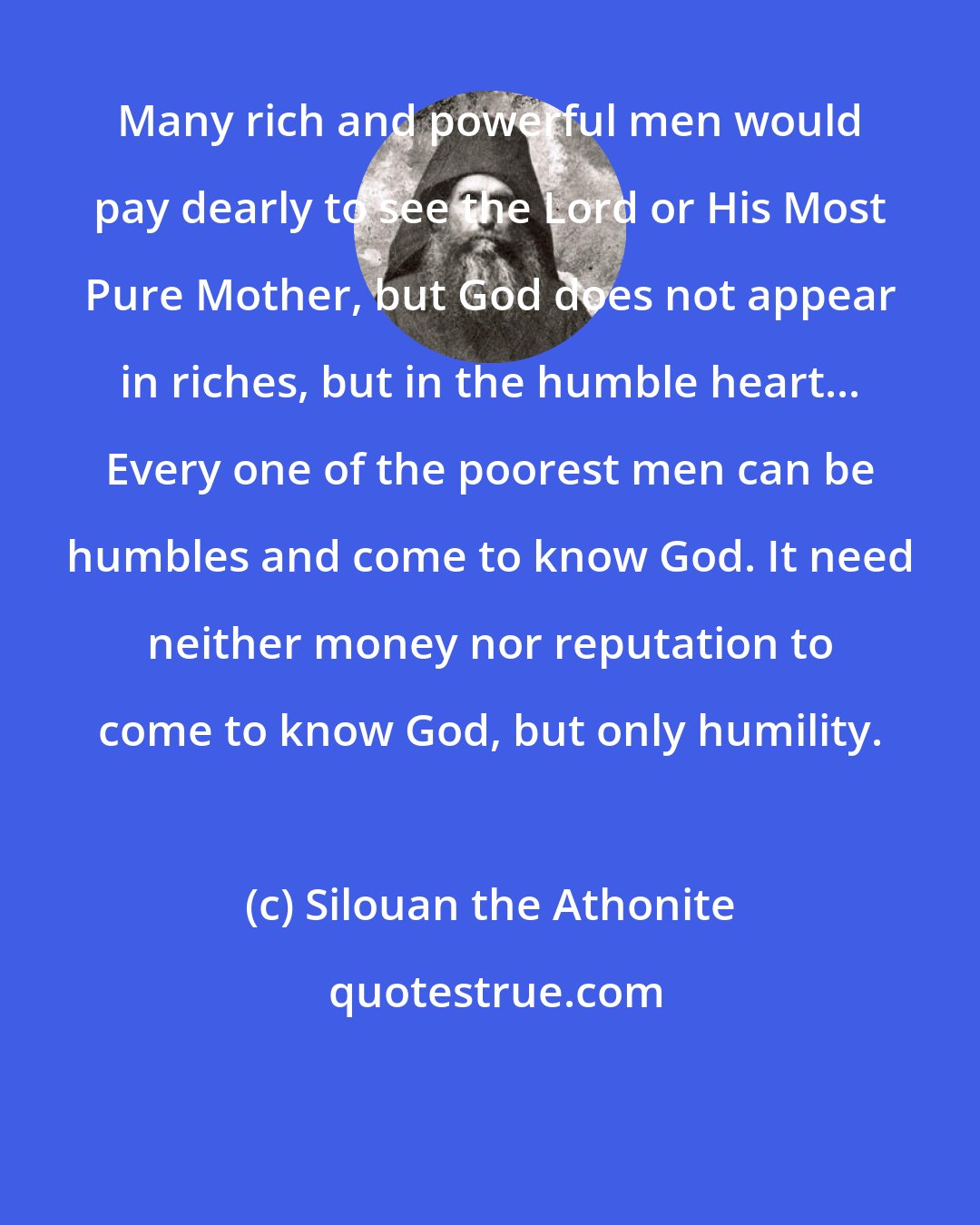 Silouan the Athonite: Many rich and powerful men would pay dearly to see the Lord or His Most Pure Mother, but God does not appear in riches, but in the humble heart... Every one of the poorest men can be humbles and come to know God. It need neither money nor reputation to come to know God, but only humility.