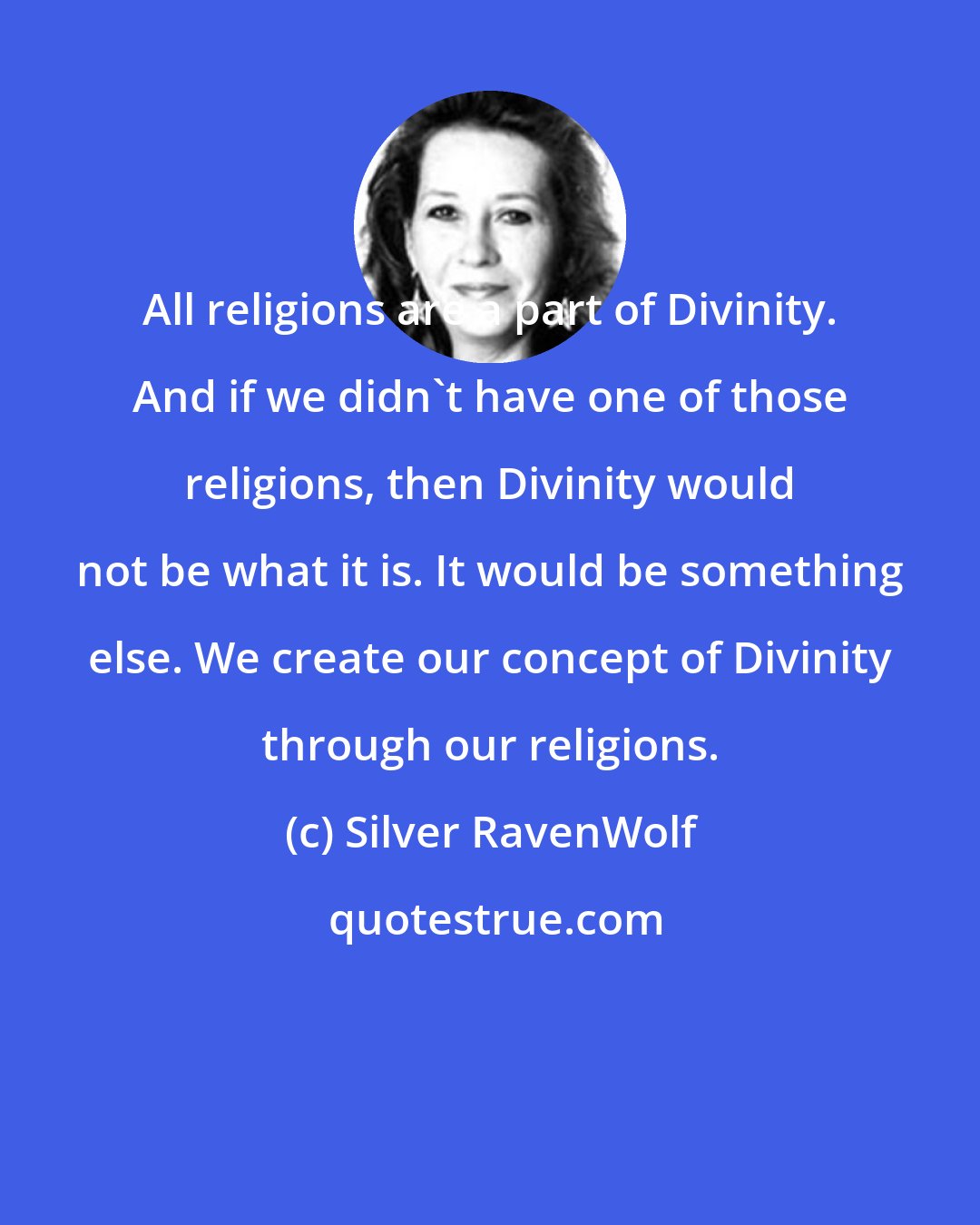 Silver RavenWolf: All religions are a part of Divinity. And if we didn't have one of those religions, then Divinity would not be what it is. It would be something else. We create our concept of Divinity through our religions.