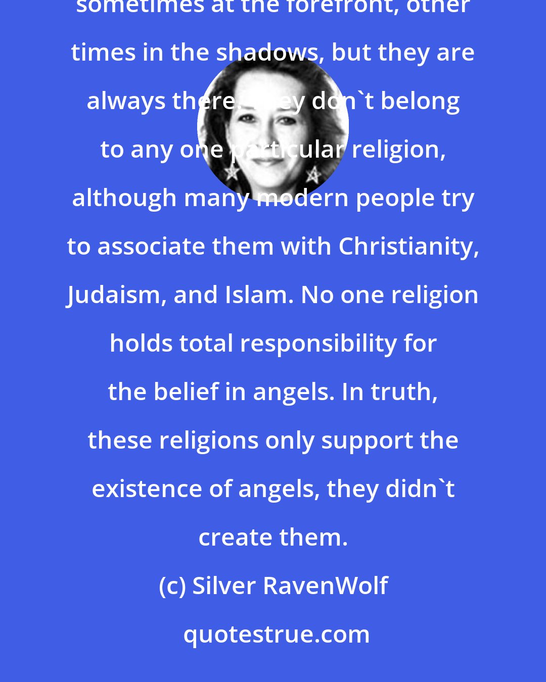 Silver RavenWolf: Angels appear to transcend all cultures, races, and systems. They are a part of human history and civilization, sometimes at the forefront, other times in the shadows, but they are always there. They don't belong to any one particular religion, although many modern people try to associate them with Christianity, Judaism, and Islam. No one religion holds total responsibility for the belief in angels. In truth, these religions only support the existence of angels, they didn't create them.