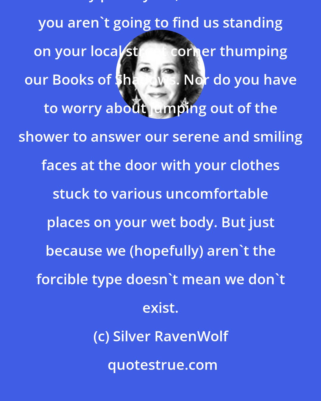 Silver RavenWolf: It is an accurate statement that the followers of Witchcraft do not usually proselytize, which means you aren't going to find us standing on your local street corner thumping our Books of Shadows. Nor do you have to worry about jumping out of the shower to answer our serene and smiling faces at the door with your clothes stuck to various uncomfortable places on your wet body. But just because we (hopefully) aren't the forcible type doesn't mean we don't exist.