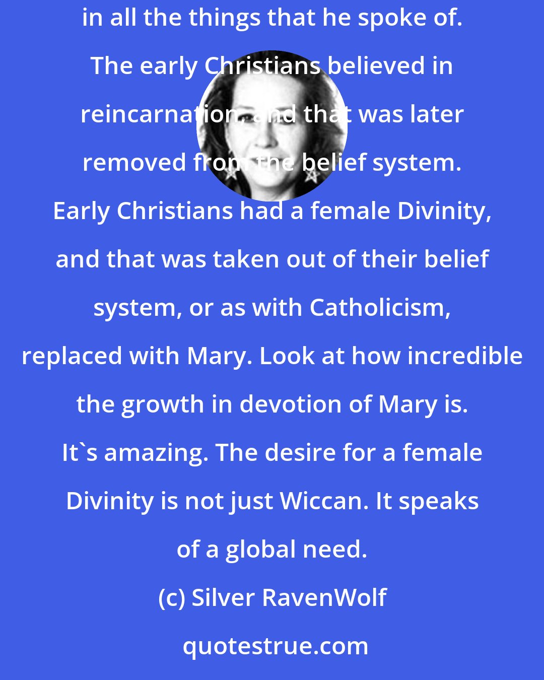 Silver RavenWolf: To me, the Craft is what Christianity was 2,000 years ago. It was a religion that was not corrupted. I personally think Jesus was a Crafter. We believe in all the things that he spoke of. The early Christians believed in reincarnation, and that was later removed from the belief system. Early Christians had a female Divinity, and that was taken out of their belief system, or as with Catholicism, replaced with Mary. Look at how incredible the growth in devotion of Mary is. It's amazing. The desire for a female Divinity is not just Wiccan. It speaks of a global need.