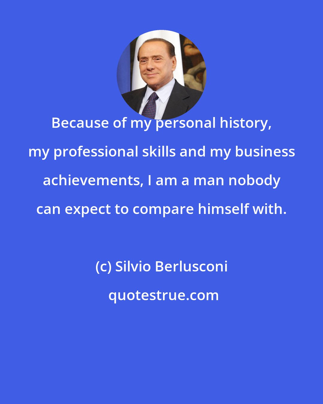Silvio Berlusconi: Because of my personal history, my professional skills and my business achievements, I am a man nobody can expect to compare himself with.