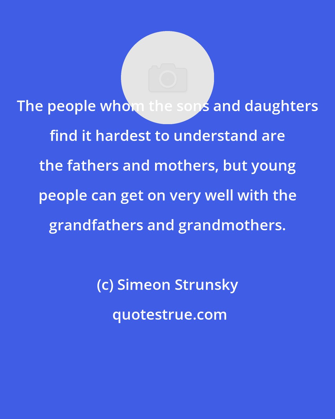 Simeon Strunsky: The people whom the sons and daughters find it hardest to understand are the fathers and mothers, but young people can get on very well with the grandfathers and grandmothers.