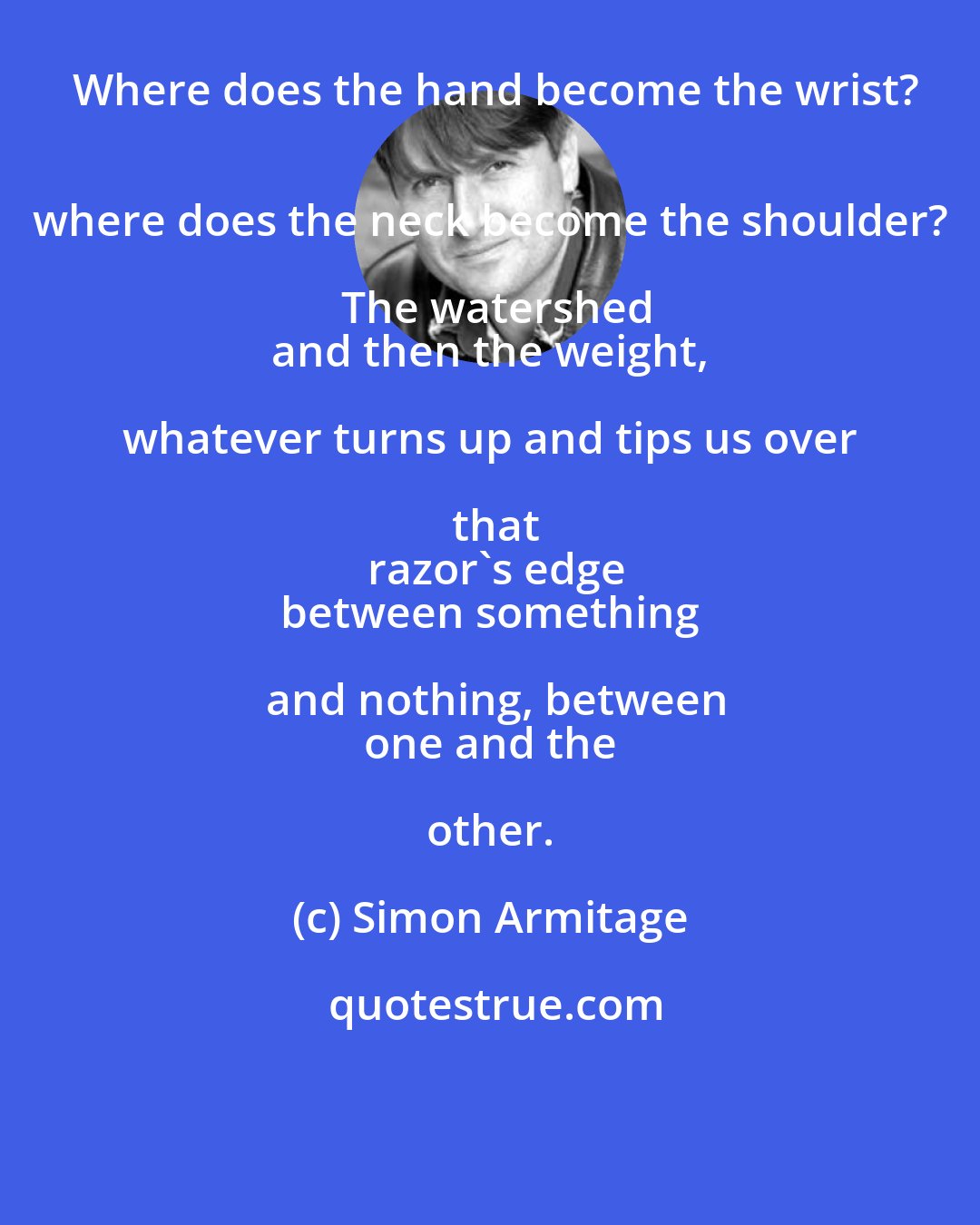 Simon Armitage: Where does the hand become the wrist?
 where does the neck become the shoulder? The watershed
 and then the weight, whatever turns up and tips us over that
 razor's edge
 between something and nothing, between
 one and the other.