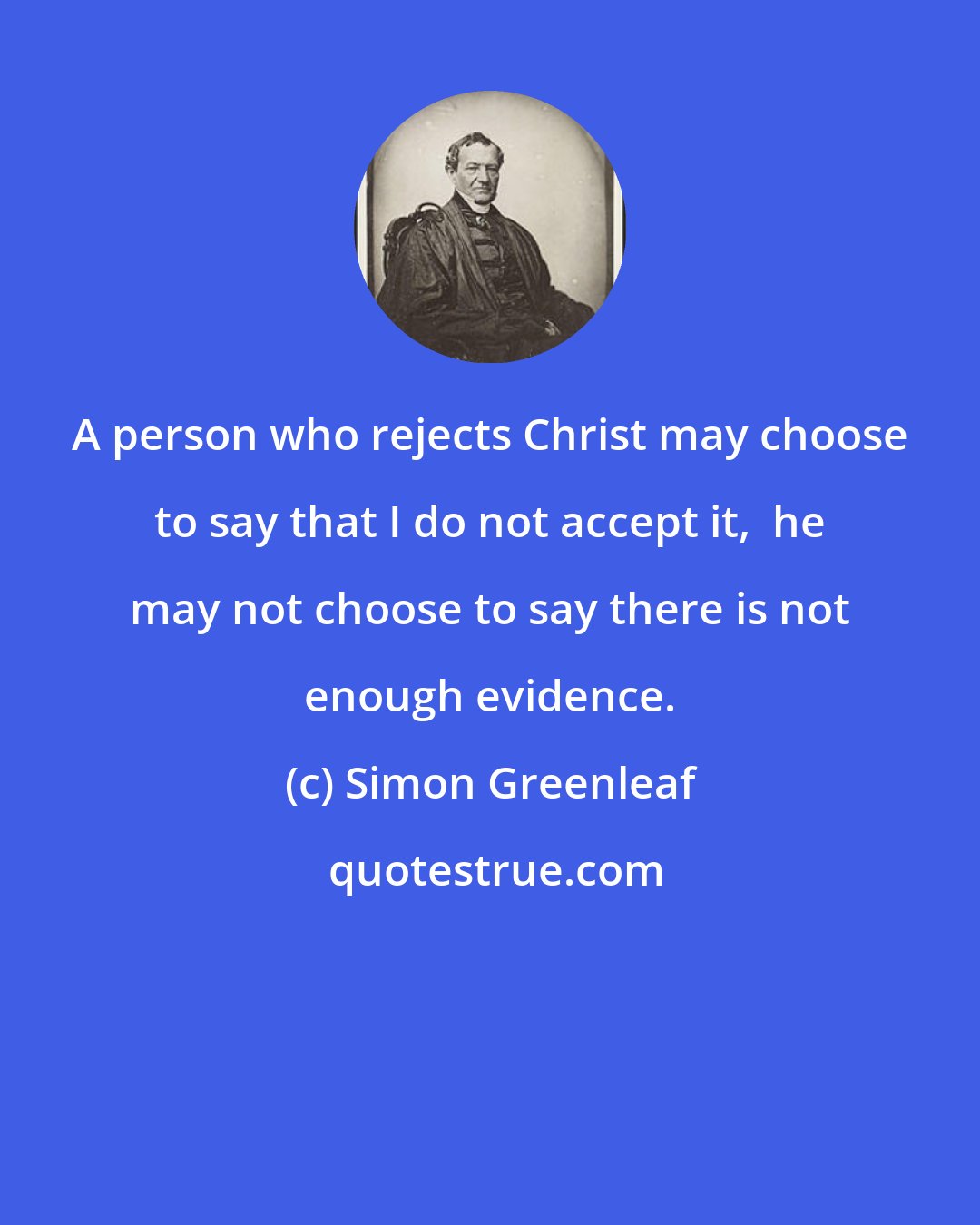 Simon Greenleaf: A person who rejects Christ may choose to say that I do not accept it,  he may not choose to say there is not enough evidence.