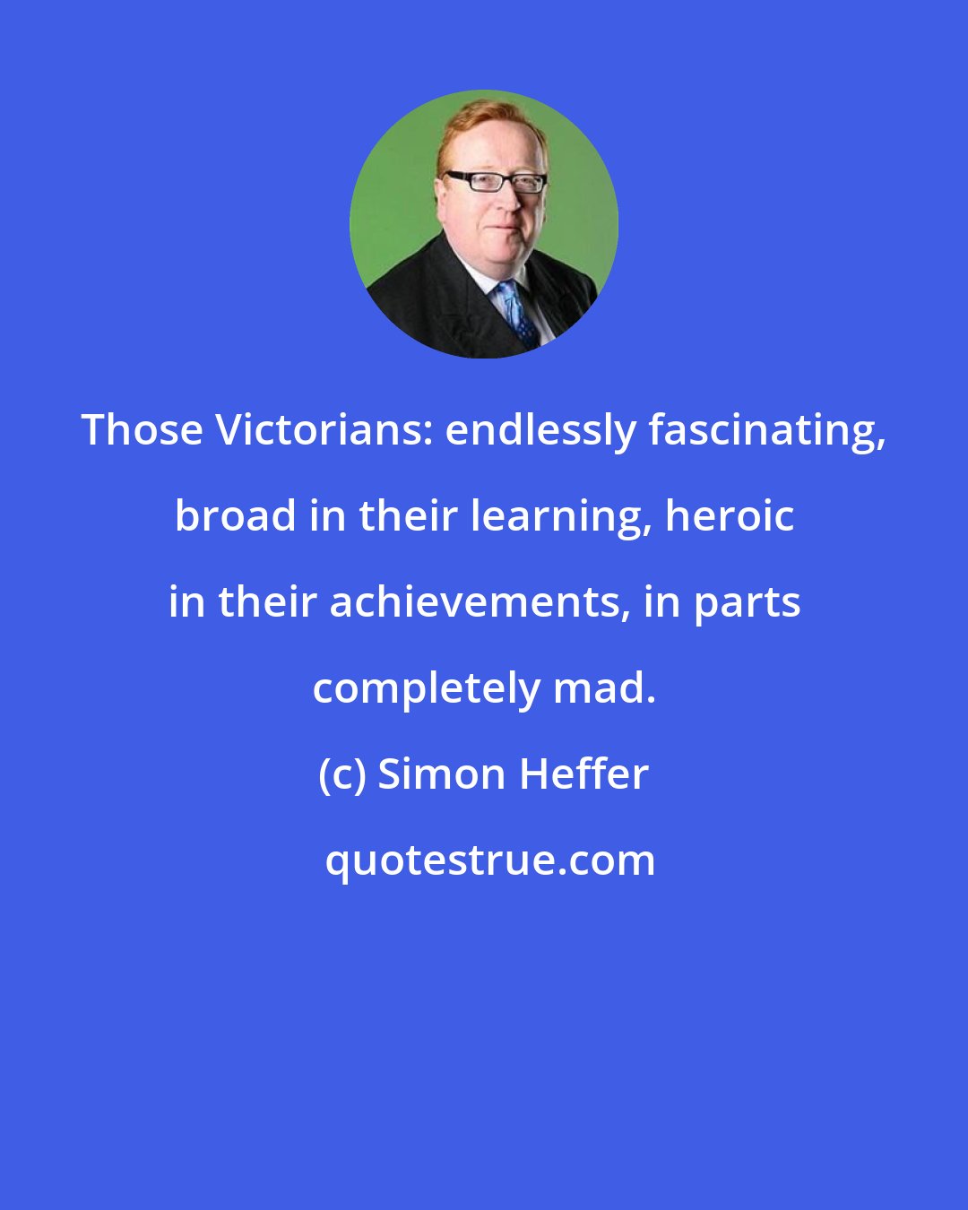 Simon Heffer: Those Victorians: endlessly fascinating, broad in their learning, heroic in their achievements, in parts completely mad.