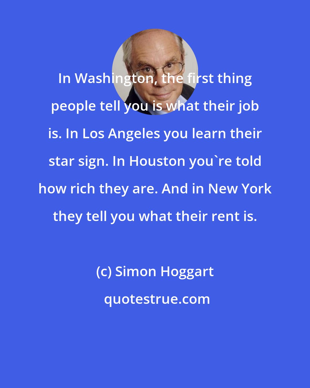 Simon Hoggart: In Washington, the first thing people tell you is what their job is. In Los Angeles you learn their star sign. In Houston you're told how rich they are. And in New York they tell you what their rent is.