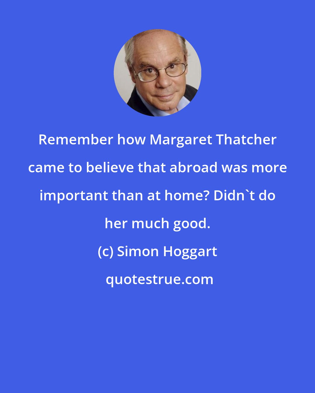 Simon Hoggart: Remember how Margaret Thatcher came to believe that abroad was more important than at home? Didn't do her much good.