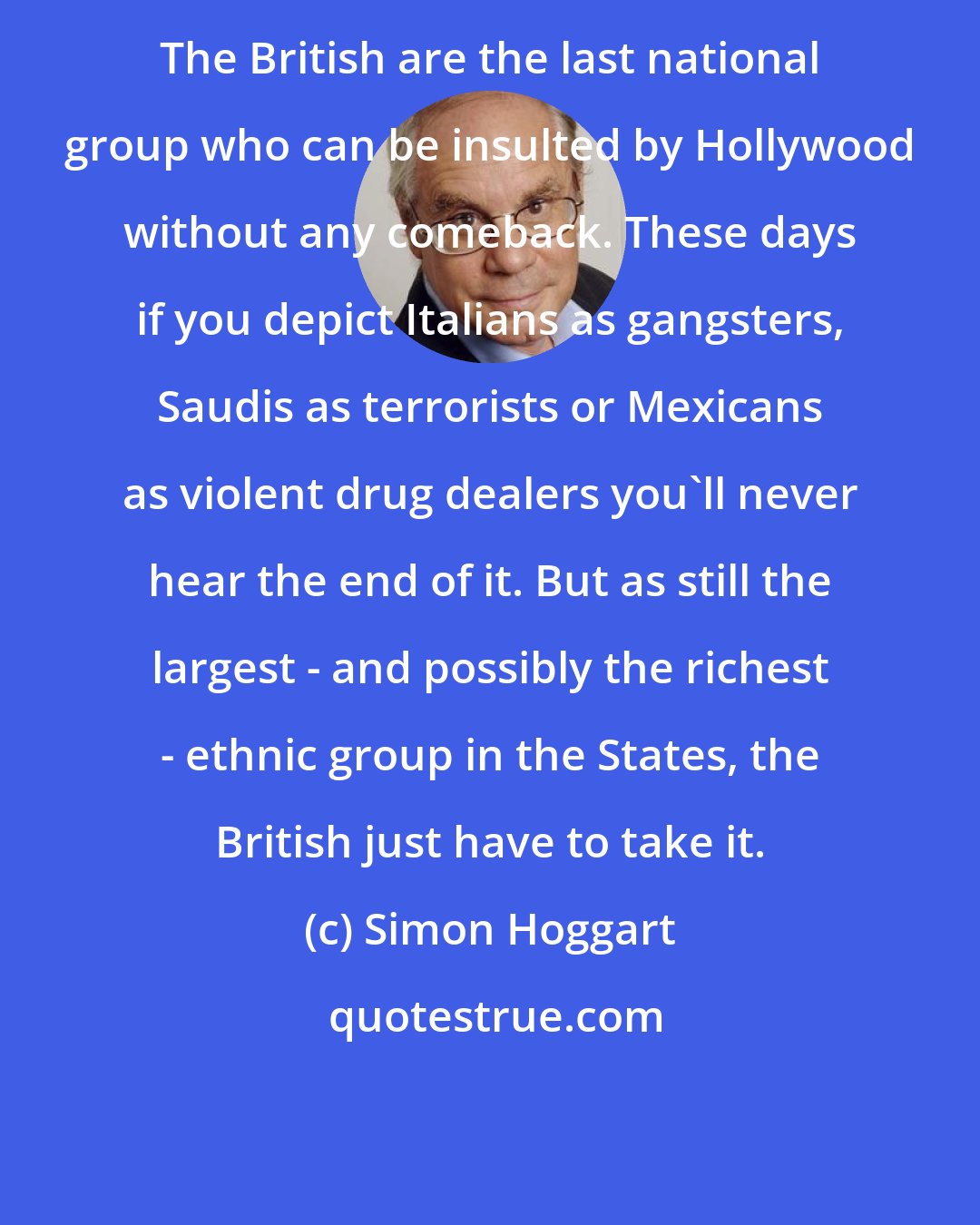 Simon Hoggart: The British are the last national group who can be insulted by Hollywood without any comeback. These days if you depict Italians as gangsters, Saudis as terrorists or Mexicans as violent drug dealers you'll never hear the end of it. But as still the largest - and possibly the richest - ethnic group in the States, the British just have to take it.