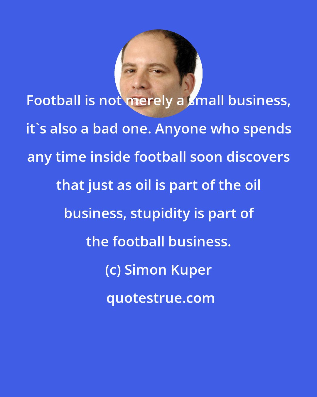 Simon Kuper: Football is not merely a small business, it's also a bad one. Anyone who spends any time inside football soon discovers that just as oil is part of the oil business, stupidity is part of the football business.